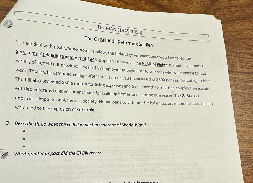 TRUMAN (1945-1953) 
The GI Bill Aids Returning Soldiers 
To help deal with post-war economic anxiety, the federal government enacted a law called the 
Servicemen's Readjustment Act of 1944, popularly known as the GI Bill of Rights. It granted veterans a 
variety of benefits. It provided a year of unemployment payments to veterans who were unable to find 
work. Those who attended college after the war received financial aid of $500 per year for college tuition. 
The bill also provided $50 a month for living expenses and $75 a month for married couples. The act also 
entitled veterans to government loans for building homes and starting businesses. The GI Bill had 
enormous impacts on American society. Home loans to veterans fueled an upsurge in home construction, 
which led to the explosion of suburbia. 
3. Describe three ways the GI Bill impacted veterans of World War II. 
What greater impact did the GI Bill have?
