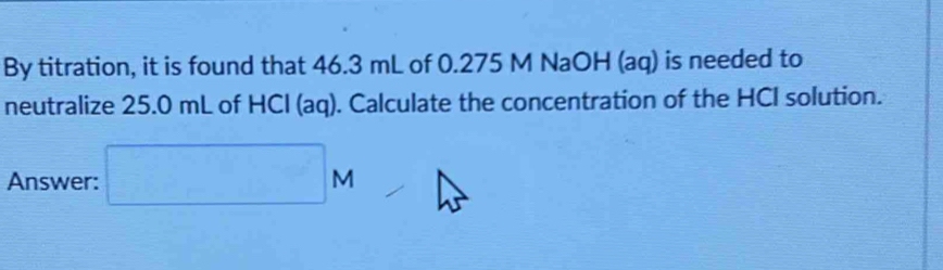 By titration, it is found that 46.3 mL of 0.275 M NaOH (aq) is needed to 
neutralize 25.0 mL of HCl (aq). Calculate the concentration of the HCI solution. 
Answer: □ M