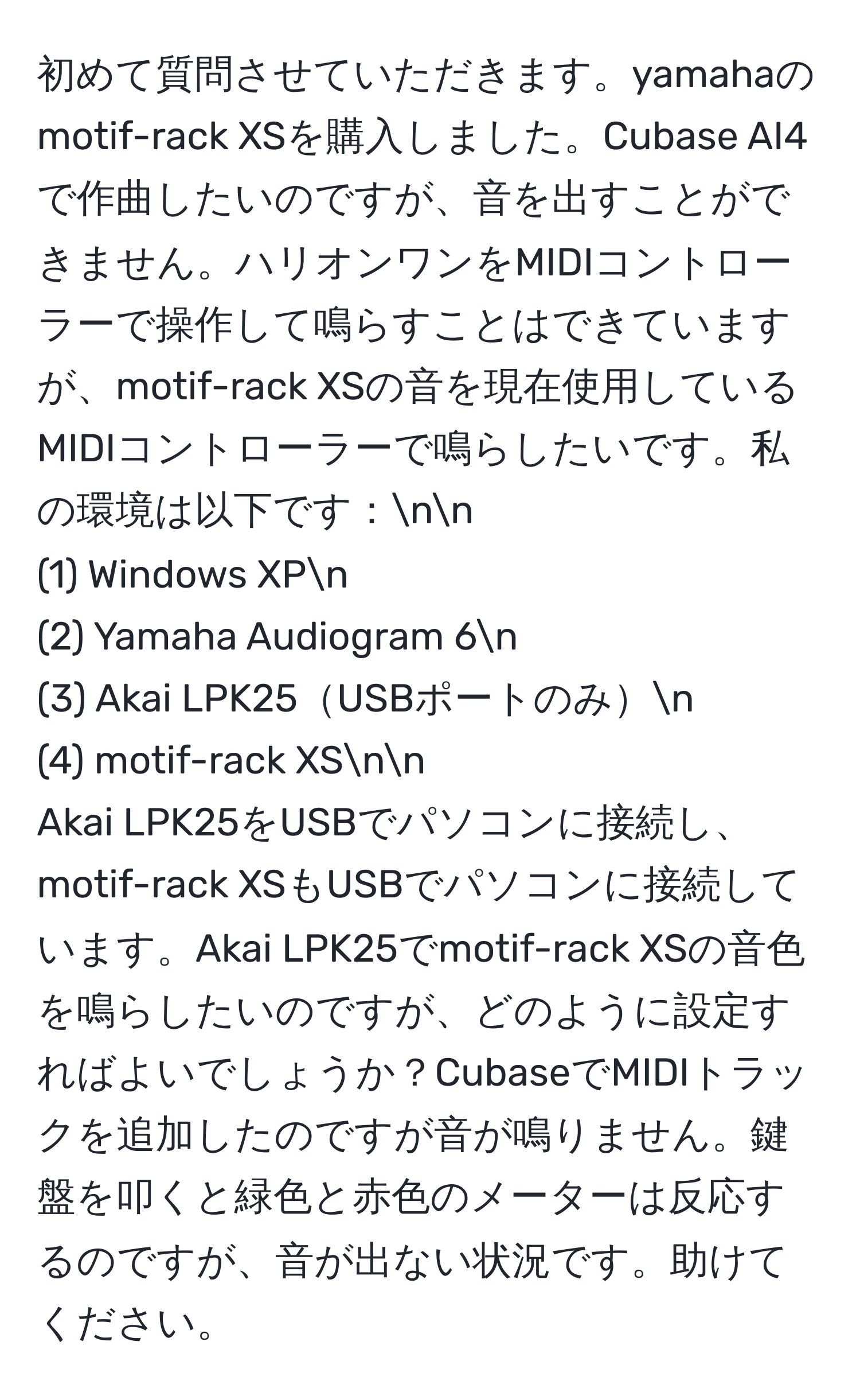 初めて質問させていただきます。yamahaのmotif-rack XSを購入しました。Cubase AI4で作曲したいのですが、音を出すことができません。ハリオンワンをMIDIコントローラーで操作して鳴らすことはできていますが、motif-rack XSの音を現在使用しているMIDIコントローラーで鳴らしたいです。私の環境は以下です：nn
(1) Windows XPn
(2) Yamaha Audiogram 6n
(3) Akai LPK25USBポートのみn
(4) motif-rack XSnn
Akai LPK25をUSBでパソコンに接続し、motif-rack XSもUSBでパソコンに接続しています。Akai LPK25でmotif-rack XSの音色を鳴らしたいのですが、どのように設定すればよいでしょうか？CubaseでMIDIトラックを追加したのですが音が鳴りません。鍵盤を叩くと緑色と赤色のメーターは反応するのですが、音が出ない状況です。助けてください。