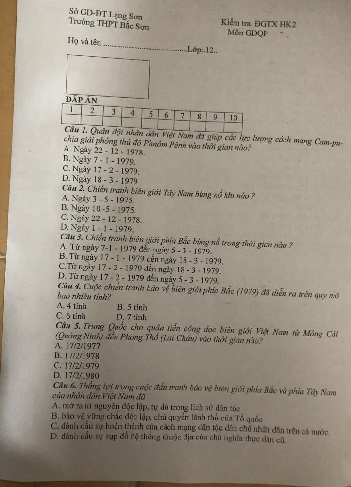 Sở GD-ĐT Lạng Sơn
Trường THPT Bắc Sơn
Kiểm tra ĐGTX HK2
Môn GDQP
Họ và tên _.Lớp:.12..
ệt Nam đã giúp các lực lượng cách mạng Cam-pu-
chia giải phóng thủ đô Phnôm Pênh vào thời gian nào?
A. Ngày 22 - 12 - 1978.
B. Ngày 7 - 1 - 1979.
C. Ngày 17 - 2 - 1979.
D. Ngày 18 - 3 - 1979
Câu 2. Chiến tranh biên giới Tây Nam bùng nổ khi nào ?
A. Ngày 3 - 5 - 1975.
B. Ngày 10 -5 - 1975.
C. Ngày 22 - 12 - 1978.
D. Ngày 1 - 1 - 1979.
Câu 3. Chiến tranh biên giới phía Bắc bùng nổ trong thời gian nào ?
A. Từ ngày 7-1 - 1979 đến ngày 5 - 3 - 1979.
B. Từ ngày 17 - 1 - 1979 đến ngày 18 - 3 - 1979.
C.Từ ngày 17 - 2 - 1979 đến ngày 18 - 3 - 1979.
D. Từ ngày 17 - 2 - 1979 đến ngày 5 - 3 - 1979.
Câu 4. Cuộc chiến tranh bảo vệ biên giới phía Bắc (1979) đã diễn ra trên quy mô
bao nhiêu tinh?
A. 4 tinh B. 5 tinh
C. 6 tinh D. 7 tinh
Câu 5.Trung Quốc cho quận tiến công dọc biên giới Việt Nam từ Mông Cái
(Quảng Ninh) đến Phong Thổ (Lai Châu) vào thời gian nào?
A. 17/2/1977
B. 17/2/1978
C. 17/2/1979
D. 17/2/1980
Câu 6. Thắng lợi trong cuộc đấu tranh bảo vệ biên giới phía Bắc và phía Tây Nam
của nhân dân Việt Nam đã
A. mở ra kỉ nguyên độc lập, tự do trong lịch sử dân tộc
B. bảo vệ vững chắc độc lập, chủ quyền lãnh thổ của Tổ quốc
C. đánh dầu sự hoàn thành của cách mạng dân tộc dân chủ nhân dân trên cả nước.
D. đánh dấu sự sụp đổ hệ thống thuộc địa của chủ nghĩa thực dân cũ,