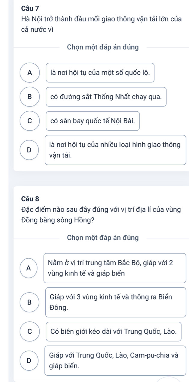 Hà Nội trở thành đầu mối giao thông vận tải lớn của
cả nước vì
Chọn một đáp án đúng
A là nơi hội tụ của một số quốc lộ.
B có đường sắt Thống Nhất chạy qua.
C có sân bay quốc tế Nội Bài.
là nơi hội tụ của nhiều loại hình giao thông
D vận tải.
Câu 8
Đặc điểm nào sau đây đúng với vị trí địa lí của vùng
Đồng bằng sông Hồng?
Chọn một đáp án đúng
Nằm ở vị trí trung tâm Bắc Bộ, giáp với 2
A vùng kinh tế và giáp biển
B Giáp với 3 vùng kinh tế và thông ra Biển
Đông.
C Có biên giới kéo dài với Trung Quốc, Lào.
D Giáp với Trung Quốc, Lào, Cam-pu-chia và
giáp biển.