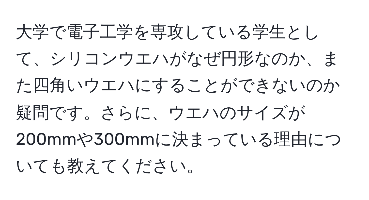 大学で電子工学を専攻している学生として、シリコンウエハがなぜ円形なのか、また四角いウエハにすることができないのか疑問です。さらに、ウエハのサイズが200mmや300mmに決まっている理由についても教えてください。