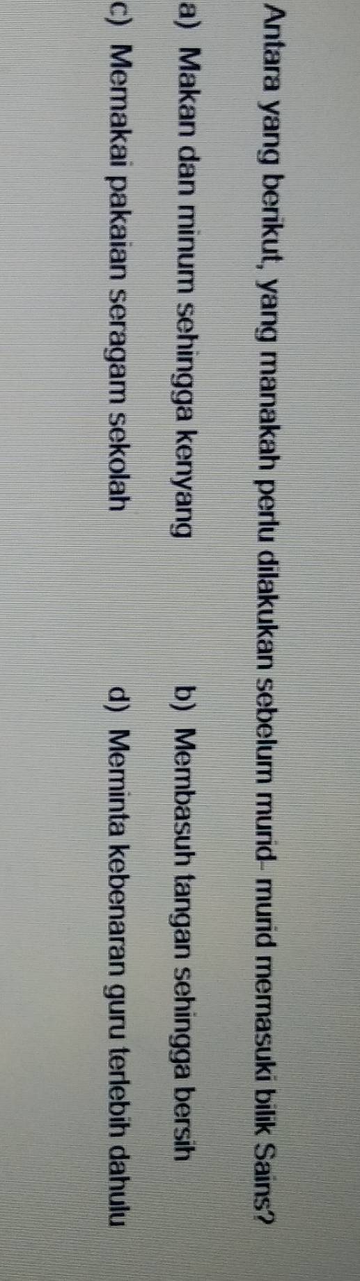 Antara yang berikut, yang manakah perlu dilakukan sebelum murid- murid memasuki bilik Sains?
a) Makan dan minum sehingga kenyang b) Membasuh tangan sehingga bersih
c) Memakai pakaian seragam sekolah d) Meminta kebenaran guru terlebih dahulu