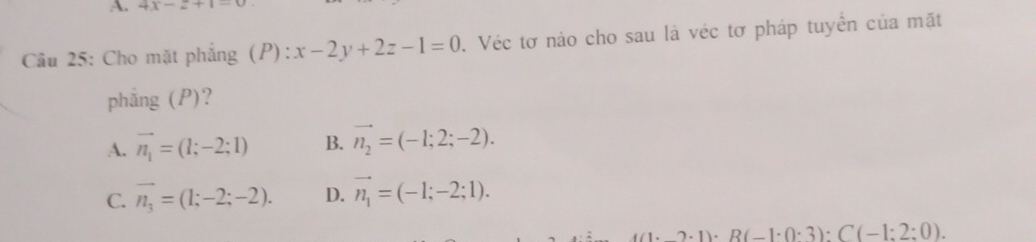 4x-2+1
Cầu 25: Cho mặt phẳng (P): x-2y+2z-1=0. Véc tơ nào cho sau là véc tơ pháp tuyển của mặt
phẳng (P)?
A. vector n_1=(1;-2;1) B. vector n_2=(-1;2;-2).
C. vector n_3=(1;-2;-2). D. vector n_1=(-1;-2;1). 
. 1 R(-1· 0· 3):C(-1:2:0).