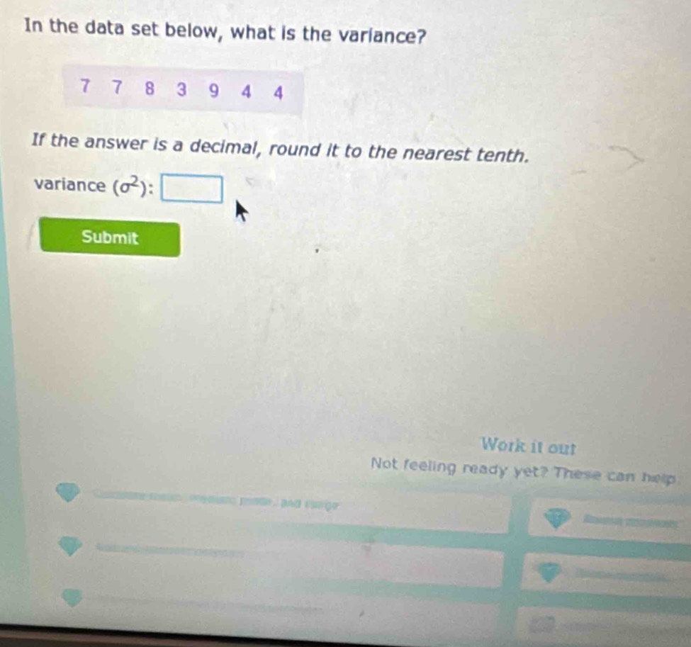 In the data set below, what is the variance?
7 7 8 3 9 4 4
If the answer is a decimal, round it to the nearest tenth. 
variance (sigma^2):□
Submit 
Work it out 
Not feeling ready yet? These can help