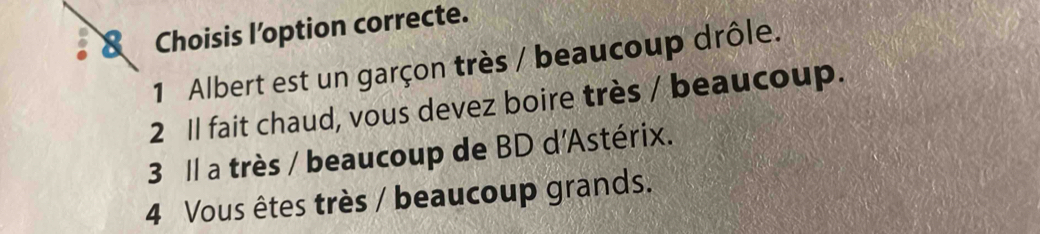 Choisis l’option correcte. 
1 Albert est un garçon très / beaucoup drôle. 
2 Il fait chaud, vous devez boire très / beaucoup. 
3 ll a très / beaucoup de BD d'Astérix. 
4 Vous êtes très / beaucoup grands.