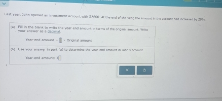 Last year; John opened an investment account with $8600. At the end of the year, the amount in the account had increased by 29%
(a) Fill in the blank to write the year -end amount in terms of the original amount. Write 
your anower as a decimal. 
Year-end amount - * Original amoust 
(b) Use your answer in part (a) to determine the year -and amount in John's account.
Year -end amount: 

× 5