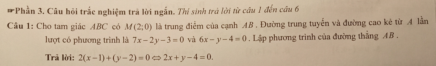 Phần 3. Câu hỏi trắc nghiệm trả lời ngắn. Thí sinh trả lời từ câu 1 đến câu 6 
Câu 1: Cho tam giác ABC có M(2;0) là trung điểm của cạnh AB. Đường trung tuyến và đường cao kẻ từ A lần 
lượt có phương trình là 7x-2y-3=0 và 6x-y-4=0. Lập phương trình của đường thắng AB. 
Trả lời: 2(x-1)+(y-2)=0Leftrightarrow 2x+y-4=0.