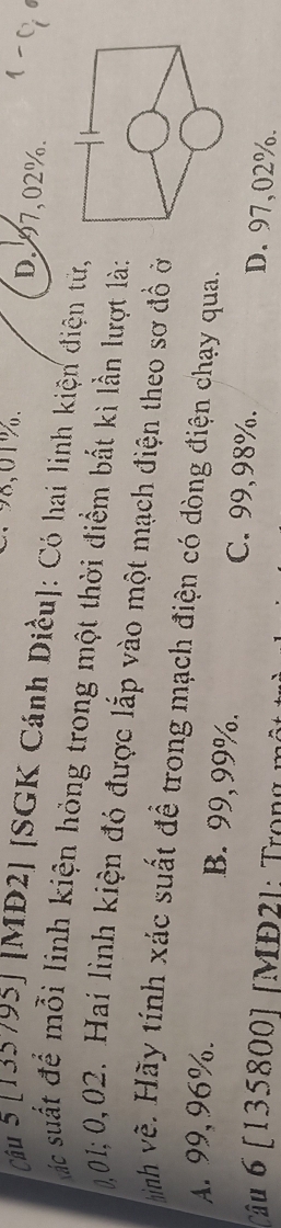 ∵ 98,01%. D. 97,02%.
cầu 5 [135795] [MĐ2] [SGK Cánh Diều]: Có hai linh kiện điện từ,
ác suất để mỗi linh kiện hỏng trong một thời điểm bắt kì lần lượt là:
0,01; 0,02. Hai lình kiện đó được lắp vào một mạch điện theo sơ đồ ở
hình về. Hãy tính xác suất đề trong mạch điện có dòng điện chạy qua.
A. 99, 96%.
B. 99,99%. C. 99,98%. D. 97,02%.
câu 6 [ 135800] [MD2 ) : Tron g