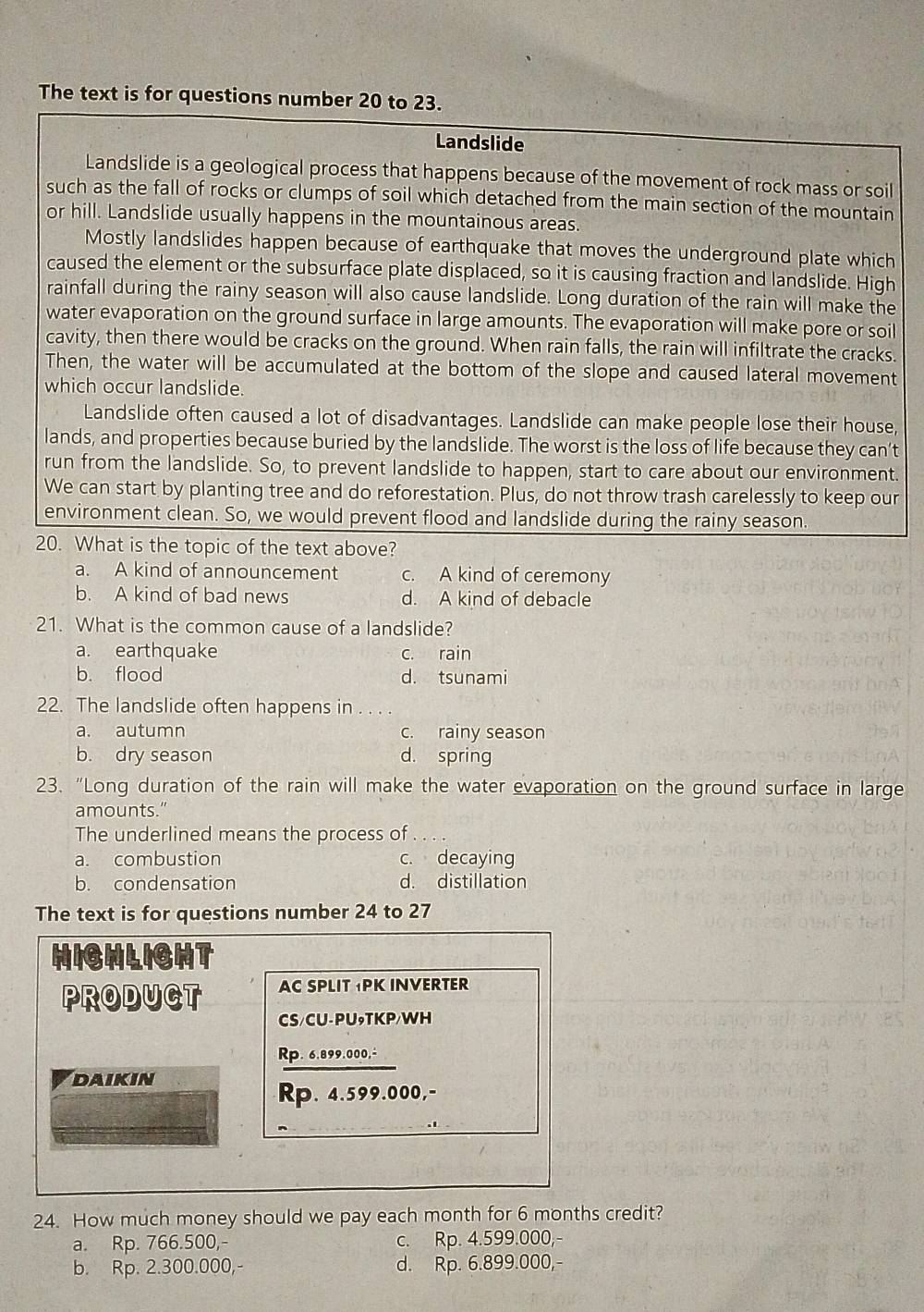 The text is for questions number 20 to 23.
Landslide
Landslide is a geological process that happens because of the movement of rock mass or soil
such as the fall of rocks or clumps of soil which detached from the main section of the mountain
or hill. Landslide usually happens in the mountainous areas.
Mostly landslides happen because of earthquake that moves the underground plate which
caused the element or the subsurface plate displaced, so it is causing fraction and landslide. High
rainfall during the rainy season will also cause landslide. Long duration of the rain will make the
water evaporation on the ground surface in large amounts. The evaporation will make pore or soil
cavity, then there would be cracks on the ground. When rain falls, the rain will infiltrate the cracks.
Then, the water will be accumulated at the bottom of the slope and caused lateral movement
which occur landslide.
Landslide often caused a lot of disadvantages. Landslide can make people lose their house,
lands, and properties because buried by the landslide. The worst is the loss of life because they can’t
run from the landslide. So, to prevent landslide to happen, start to care about our environment.
We can start by planting tree and do reforestation. Plus, do not throw trash carelessly to keep our
environment clean. So, we would prevent flood and landslide during the rainy season.
20. What is the topic of the text above?
a. A kind of announcement c. A kind of ceremony
b. A kind of bad news d. A kind of debacle
21. What is the common cause of a landslide?
a. earthquake c. rain
b. flood d. tsunami
22. The landslide often happens in ...
a. autumn c. rainy season
b. dry season d. spring
23. "Long duration of the rain will make the water evaporation on the ground surface in large
amounts."
The underlined means the process of ...
a. combustion c. decaying
b. condensation d. distillation
The text is for questions number 24 to 27
HICHLICHT
PRODUCT AC SPLIT PK INVERTER
CS/CU-PU₉TKP/WH
Rp. 6.899.000,÷
Daikin
Rp. 4.599.000,-
24. How much money should we pay each month for 6 months credit?
a. Rp. 766.500,- c. Rp. 4.599.000,
b. Rp. 2.300.000,- d. Rp. 6.899.000,-