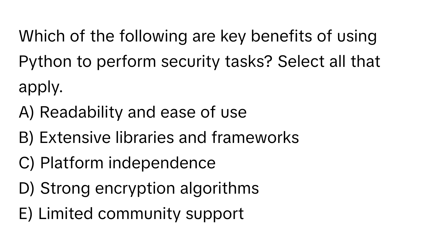 Which of the following are key benefits of using Python to perform security tasks? Select all that apply.

A) Readability and ease of use
B) Extensive libraries and frameworks
C) Platform independence
D) Strong encryption algorithms
E) Limited community support