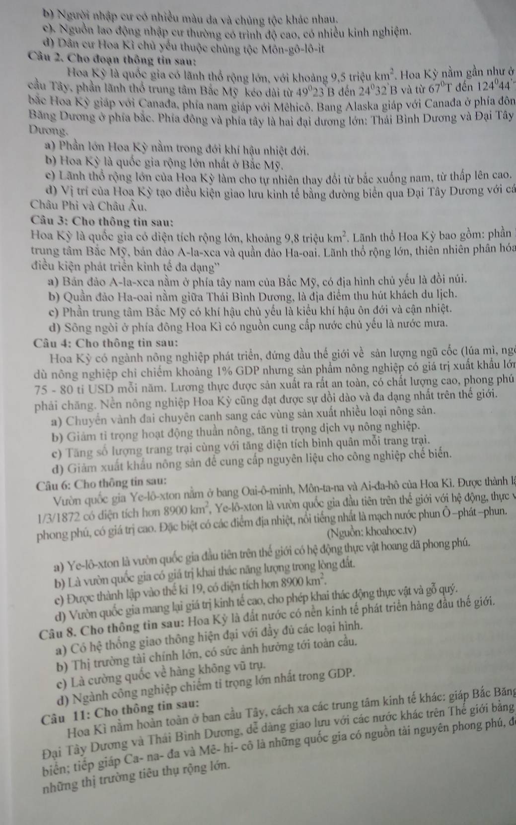 b) Người nhập cư có nhiều màu đa và chủng tộc khác nhau,
c). Nguồn lao động nhập cư thường có trình độ cao, có nhiều kinh nghiệm.
d) Dân cư Hoa Kỉ chủ yếu thuộc chủng tộc Môn-gô-lô-it
Câu 2. Cho đoạn thông tin sau:
Hoa Kỳ là quốc gia có lãnh thổ rộng lớn, với khoảng 9,5 triệu km^2 Hoa Kỳ nằm gần như ở
cầu Tây, phần lãnh thổ trung tâm Bắc Mỹ kéo dài từ 49^023 B đến 24^032 B và từ 67^0 T đến 124°44'
bắc Hoa Kỳ giáp với Canađa, phía nam giáp với Mêhicô. Bang Alaska giáp với Canađa ở phía đô
Băng Dương ở phía bắc. Phía đông và phía tây là hai đại dương lớn: Thái Bình Dương và Đại Tây
Dương.
a) Phần lớn Hoa Kỳ nằm trong đới khí hậu nhiệt đới.
b) Hoa Kỳ là quốc gia rộng lớn nhất ở Bắc Mỹ.
c) Lãnh thổ rộng lớn của Hoa Kỳ làm cho tự nhiên thay đổi từ bắc xuống nam, từ thấp lên cao.
d) Vị trí của Hoa Kỳ tạo điều kiện giao lưu kinh tế bằng đường biên qua Đại Tây Dương với cá
Châu Phi và Châu Âu.
* Câu 3: Cho thông tin sau:
Hoa Kỳ là quốc gia có diện tích rộng lớn, khoảng 9,8 triệu km^2 *  Lãnh thổ Hoa Kỳ bao gồm: phần
trung tâm Bắc Mỹ, bản đảo A-la-xea và quần đảo Ha-oai. Lãnh thổ rộng lớn, thiên nhiên phân hóa
điều kiện phát triển kinh tế đa dạng''
a) Bán đảo A-la-xca nằm ở phía tây nam của Bắc Mỹ, có địa hình chủ yếu là đồi núi.
b) Quần đảo Ha-oai nằm giữa Thái Bình Dương, là địa điểm thu hút khách du lịch.
c) Phần trung tâm Bắc Mỹ có khí hậu chủ yếu là kiểu khí hậu ôn đới và cận nhiệt.
d) Sông ngòi ở phía đông Hoa Kì có nguồn cung cấp nước chủ yếu là nước mưa.
Câu 4: Cho thông tin sau:
Hoa Kỳ có ngành nông nghiệp phát triển, đứng đầu thế giới về sản lượng ngũ cốc (lúa mì, ngô
dù nông nghiệp chi chiếm khoảng 1% GDP nhưng sản phẩm nông nghiệp có giá trị xuất khẩu lớn
75 - 80 ti USD mỗi năm. Lương thực được sản xuất ra rất an toàn, có chất lượng cao, phong phú
phải chăng. Nền nông nghiệp Hoa Kỳ cũng đạt được sự dồi dào và đa dạng nhất trên thế giới.
a) Chuyển vành đai chuyên canh sang các vùng sản xuất nhiều loại nông sản.
b) Giảm tỉ trọng hoạt động thuần nông, tăng tỉ trọng dịch vụ nông nghiệp.
c) Tăng số lượng trang trại cùng với tăng diện tích bình quân mỗi trang trại.
d) Giảm xuất khẩu nông sản để cung cấp nguyên liệu cho công nghiệp chế biến.
Câu 6: Cho thông tin sau:
Vườn quốc gia Ye-lô-xton nằm ở bang Oai-ô-minh, Môn-ta-na và Ai-đa-hô của Hoa Kì. Được thành là
1/3/1872 có diện tích hơn 8900km^2 Ye-lô-xton là vườn quốc gia đầu tiên trên thế giới với hệ động, thực v
phong phú, có giá trị cao. Đặc biệt có các điểm địa nhiệt, nổi tiếng nhất là mạch nước phun Ô-phát-phun.
(Nguồn: khoahoc.tv)
a) Ye-lô-xton là vườn quốc gia đầu tiên trên thế giới có hệ động thực vật hoang dã phong phú.
b) Là vườn quốc gia có giá trị khai thác năng lượng trong lòng đất.
c) Được thành lập vào thể kỉ 19, có diện tích hơn 8900km^2.
d) Vườn quốc gia mang lại giá trị kinh tế cao, cho phép khai thác động thực vật và gỗ quý.
Câu 8. Cho thông tin sau: Hoa Kỳ là đất nước có nền kinh tế phát triển hàng đầu thế giới.
a) Có hệ thống giao thông hiện đại với đầy đủ các loại hình.
b) Thị trường tài chính lớn, có sức ảnh hưởng tới toàn cầu.
c) Là cường quốc về hàng không vũ trụ.
d) Ngành công nghiệp chiếm ti trọng lớn nhất trong GDP.
Hoa Kì nằm hoàn toàn ở ban cầu Tây, cách xa các trung tâm kinh tế khác: giáp Bắc Băng
Câu 11: Cho thông tin sau:
Đại Tây Dương và Thái Bình Dương, dễ dàng giao lựu với các nước khác trên Thể giới bằng
biển; tiếp giáp Ca- na- đa và Mê- hi- cô là những quốc gia có nguồn tải nguyên phong phú, đi
những thị trường tiêu thụ rộng lớn.