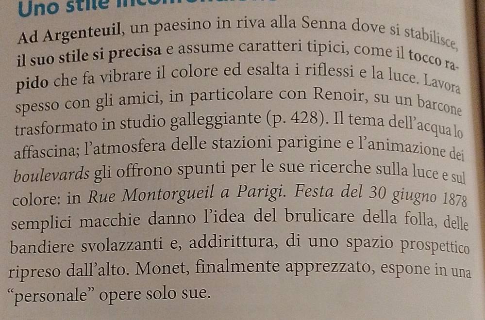 Uno stie me 
Ad Argenteuil, un paesino in riva alla Senna dove si stabilisce, 
il suo stile si precisa e assume caratteri tipici, come il tocco ra- 
pido che fa vibrare il colore ed esalta i riflessi e la luce. Lavora 
spesso con gli amici, in particolare con Renoir, su un barcone 
trasformato in studio galleggiante (p. 428). Il tema dell’acqua lo 
affascina; l’atmosfera delle stazioni parigine e l’animazione dei 
boulevards gli offrono spunti per le sue ricerche sulla luce e sul 
colore: in Rue Montorgueil a Parigi. Festa del 30 giugno 1878 
semplici macchie danno l’idea del brulicare della folla, delle 
bandiere svolazzanti e, addirittura, di uno spazio prospettico 
ripreso dall’alto. Monet, finalmente apprezzato, espone in una 
“personale” opere solo sue.