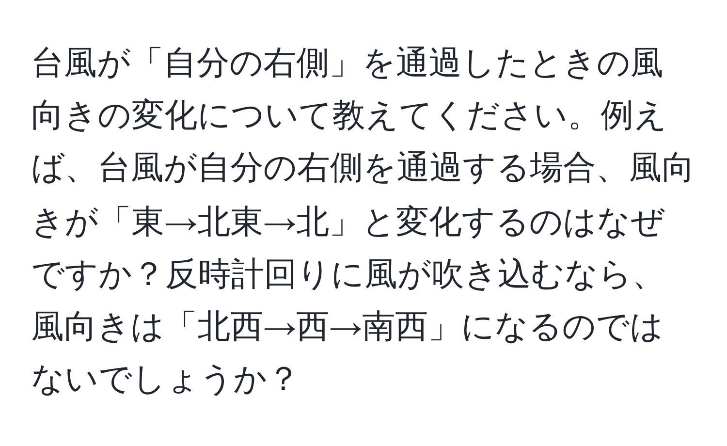 台風が「自分の右側」を通過したときの風向きの変化について教えてください。例えば、台風が自分の右側を通過する場合、風向きが「東→北東→北」と変化するのはなぜですか？反時計回りに風が吹き込むなら、風向きは「北西→西→南西」になるのではないでしょうか？