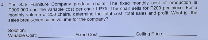 The SJS Furniture Company produce chairs. The fixed monthly cost of production is
P300,000 and the variable cost per chair I P75. The chair sells for P200 per piece. For a 
monthly volume of 250 chairs, determine the total cost, total sales and profit. What is the 
sales break-even sales volume for the company? 
Solution: 
Variable Cost: _Fixed Cost:_ Selling Price:_