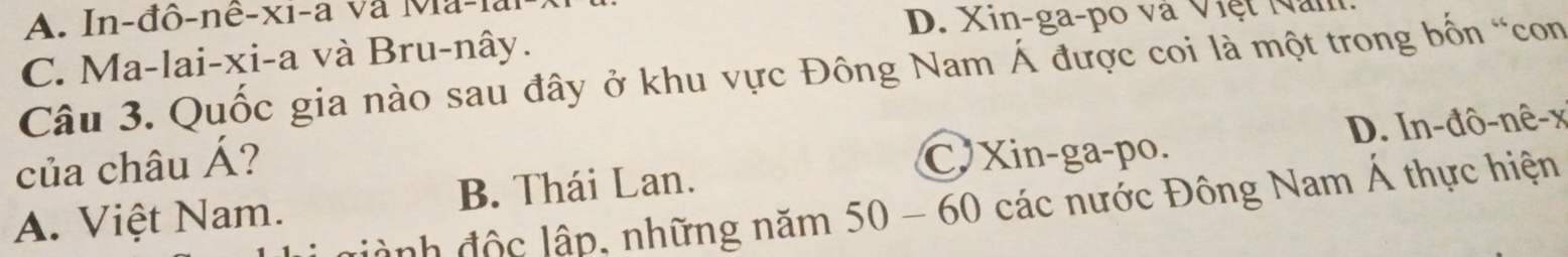 A. In-đô-nê-xi-a và Ma-la
D. Xin-ga-po và Việt Năn
C. Ma-lai-xi-a và Bru-nây.
Câu 3. Quốc gia nào sau đây ở khu vực Đông Nam Á được coi là một trong bốn “con
của châu Á?
C Xin-ga-po. D. In-đô-nê-x
A. Việt Nam. B. Thái Lan.
đành độc lập, những năm 50 - 60 các nước Đông Nam Á thực hiện