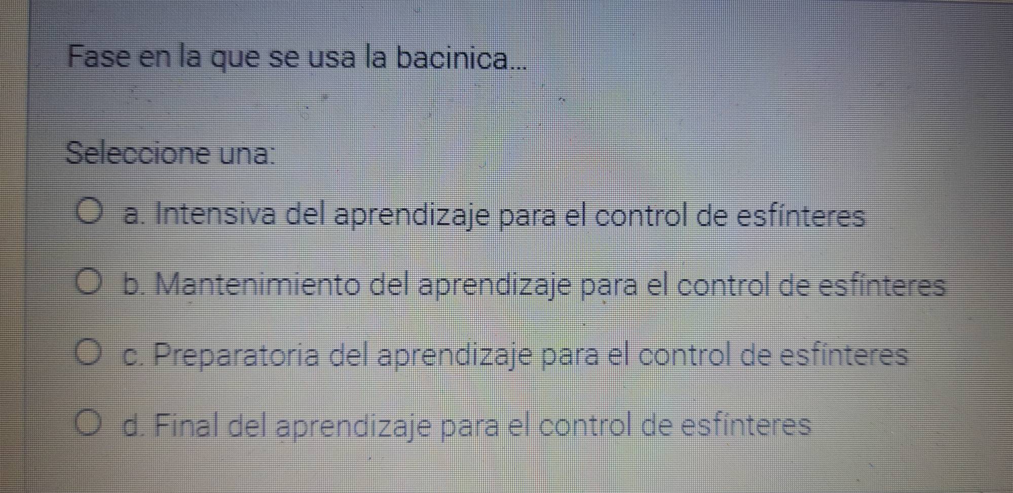 Fase en la que se usa la bacinica...
Seleccione una:
a. Intensiva del aprendizaje para el control de esfínteres
b. Mantenimiento del aprendizaje para el control de esfínteres
c. Preparatoria del aprendizaje para el control de esfínteres
d. Final del aprendizaje para el control de esfinteres