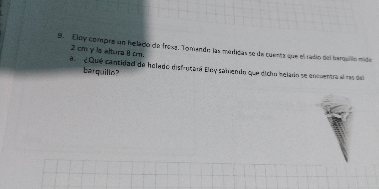 Eloy compra un helado de fresa. Tomando las medidas se da cuenta que el radio del barquillo mide
2 cm y la altura 8 cm. 
a. ¿Qué cantidad de helado disfrutará Eloy sabiendo que dicho helado se encuentra al ras del 
barquillo?