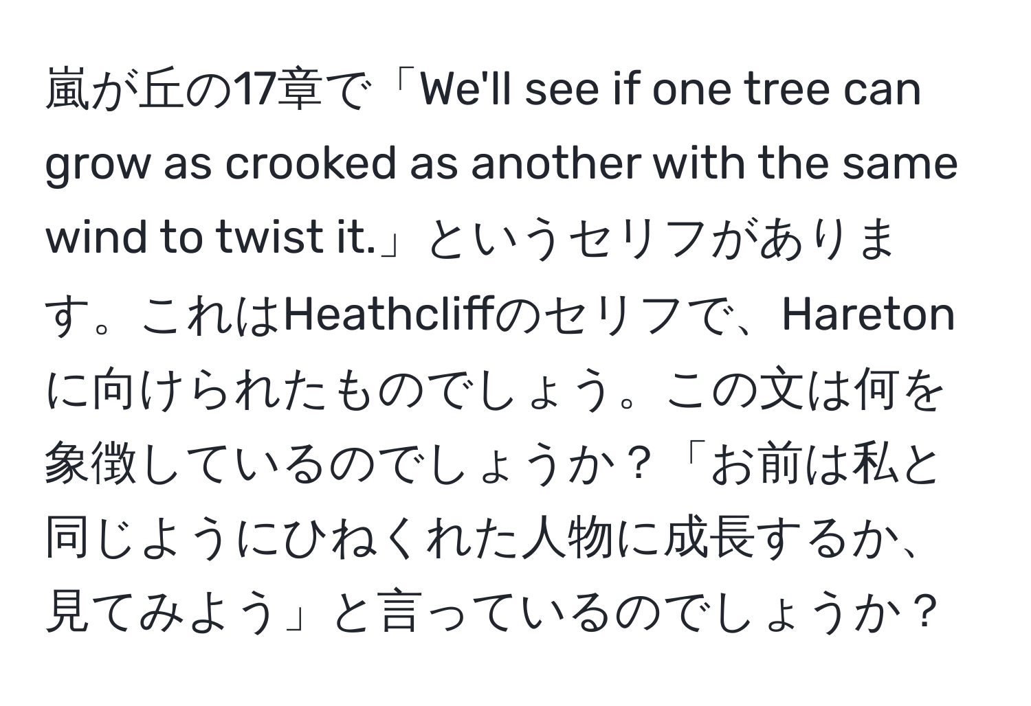 嵐が丘の17章で「We'll see if one tree can grow as crooked as another with the same wind to twist it.」というセリフがあります。これはHeathcliffのセリフで、Haretonに向けられたものでしょう。この文は何を象徴しているのでしょうか？「お前は私と同じようにひねくれた人物に成長するか、見てみよう」と言っているのでしょうか？