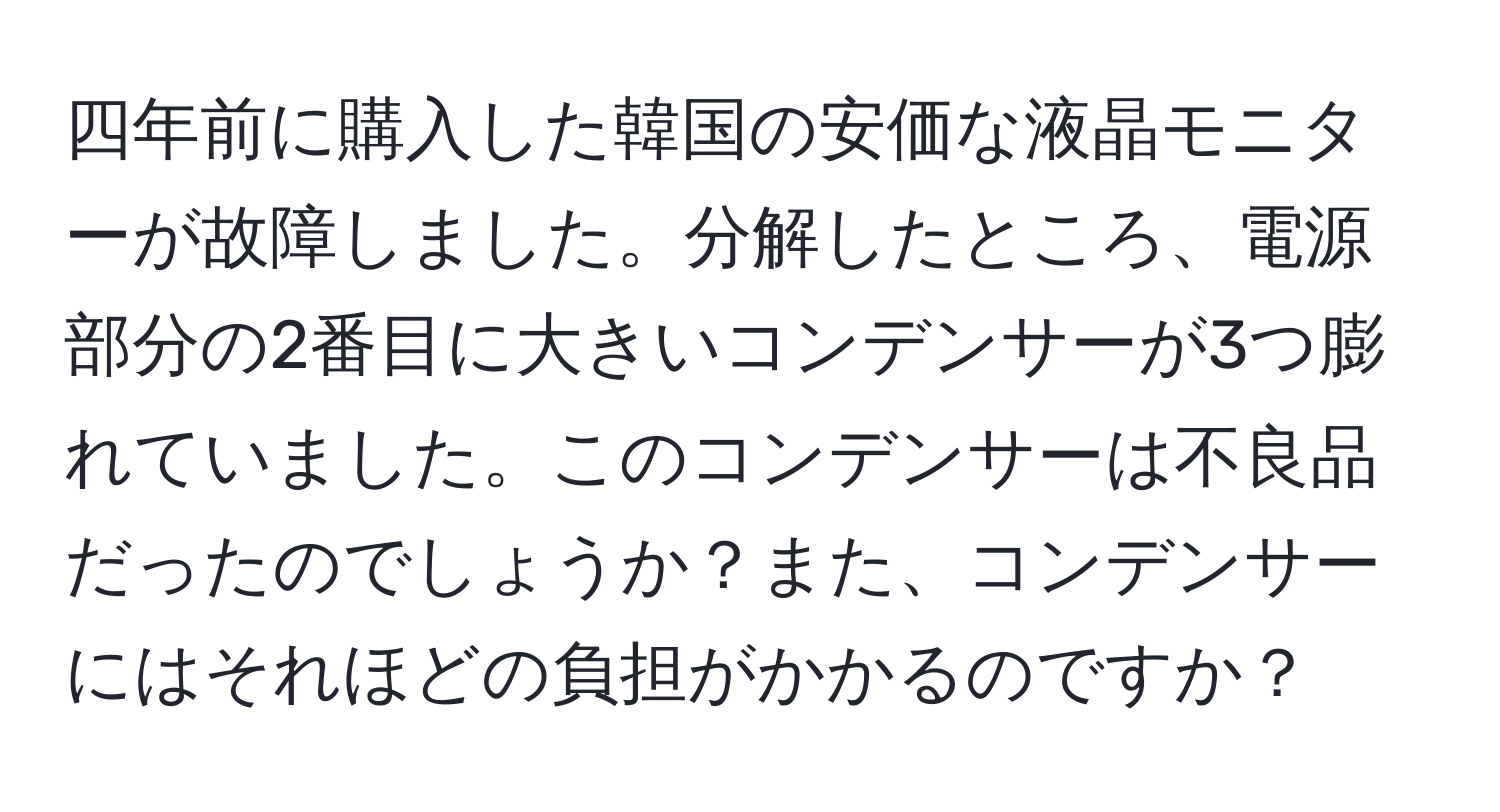 四年前に購入した韓国の安価な液晶モニターが故障しました。分解したところ、電源部分の2番目に大きいコンデンサーが3つ膨れていました。このコンデンサーは不良品だったのでしょうか？また、コンデンサーにはそれほどの負担がかかるのですか？