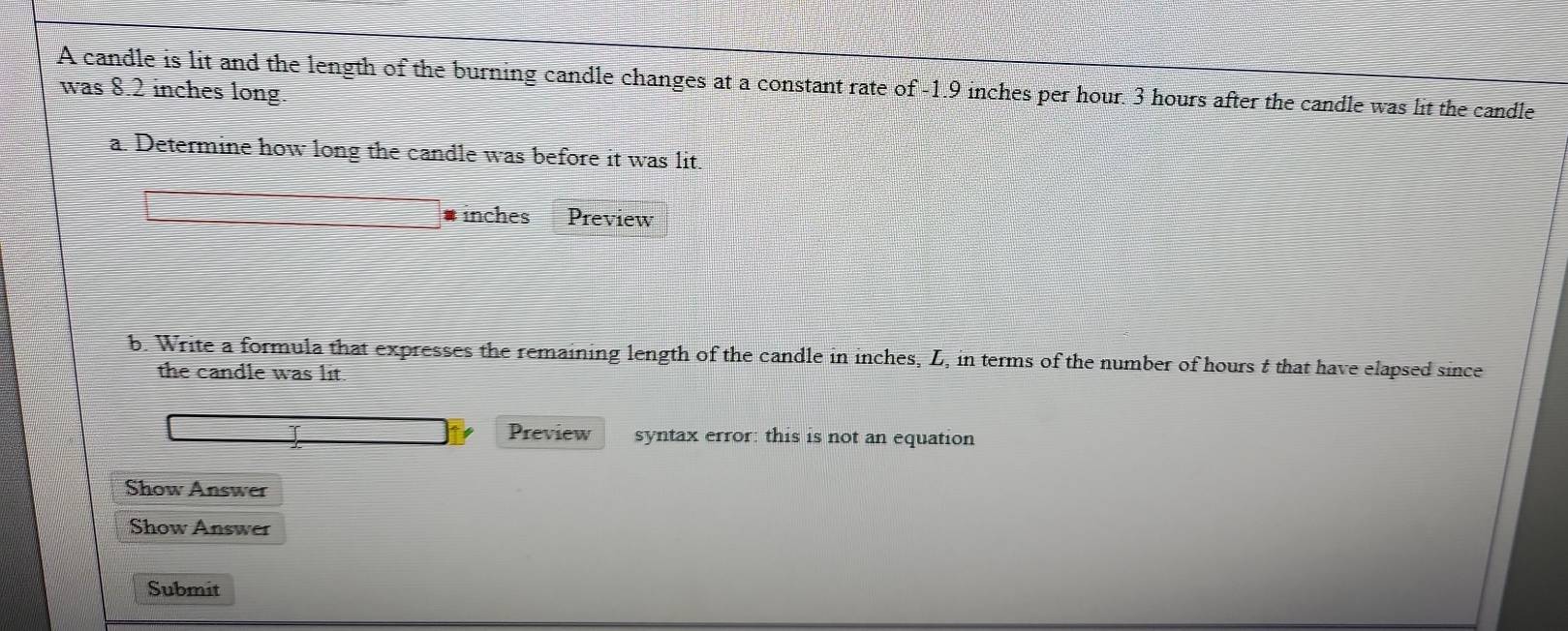 A candle is lit and the length of the burning candle changes at a constant rate of -1.9 inches per hour. 3 hours after the candle was lit the candle 
was 8.2 inches long. 
a. Determine how long the candle was before it was lit.
inches Preview 
b. Write a formula that expresses the remaining length of the candle in inches, L, in terms of the number of hours t that have elapsed since 
the candle was lit. 
Preview syntax error: this is not an equation 
Show Answer 
Show Answer 
Submit