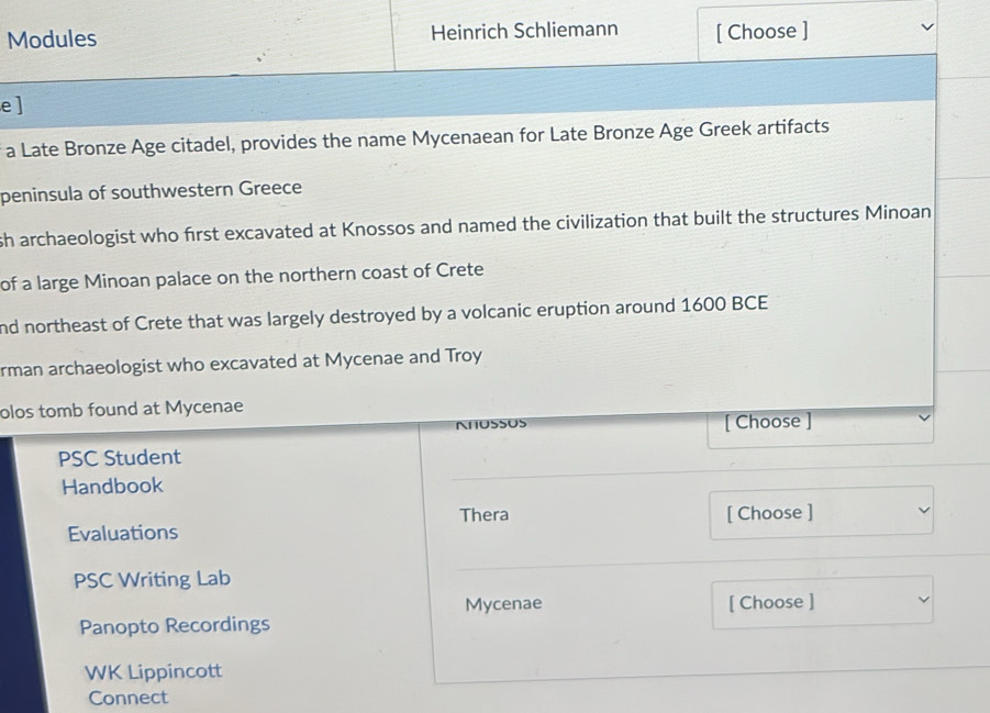 Modules Heinrich Schliemann [ Choose ] 
e ] 
a Late Bronze Age citadel, provides the name Mycenaean for Late Bronze Age Greek artifacts 
peninsula of southwestern Greece 
sh archaeologist who first excavated at Knossos and named the civilization that built the structures Minoan 
of a large Minoan palace on the northern coast of Crete 
nd northeast of Crete that was largely destroyed by a volcanic eruption around 1600 BCE 
rman archaeologist who excavated at Mycenae and Troy 
olos tomb found at Mycenae 
NHUSSUS [ Choose ] 
PSC Student 
Handbook 
Thera [ Choose ] 
Evaluations 
PSC Writing Lab 
Mycenae [ Choose ] 
Panopto Recordings 
WK Lippincott 
Connect