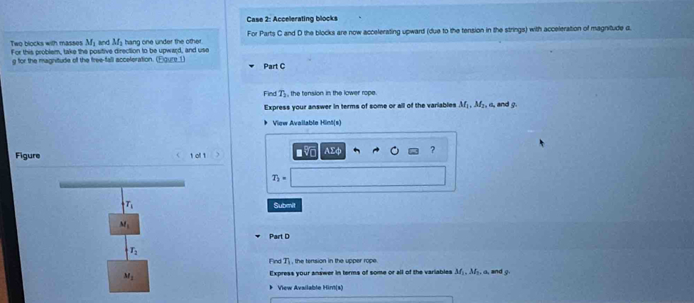 Case 2: Accelerating blocks 
Two blocks with masses M_1 and M_2 hang one under the other. For Parts C and D the blocks are now accelerating upward (due to the tension in the strings) with acceleration of magnitude a. 
For this problem, take the positive direction to be upward, and use
g for the magnitude of the free-fall acceleration. (Egure_1) Part C 
Find T_2 , the tension in the lower rope 
Express your answer in terms of some or all of the variables M , M₂, a, and g. 
View Available Hint(s) 
Figure 1 ol 1 
MC Asumlimits phi ?
T_2=
T_1 Submit
M_1
Part D
T_2
Find T , the tension in the upper rope.
M_1 Express your answer in terms of some or all of the variables M M, a, and g
* View Available Hint(s)