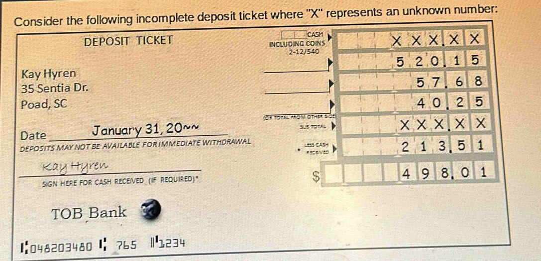 Consider the following incomplete deposit ticket where '' X '' represents an unknown number: 
CASH 
DEPOSIT TICKET x* x. X 1 X
INCLUDING COINS 
2 -12/540
_
5 1 5
Kay Hyren
5 7.
35 Sentia Dr. _ 6 8
Poad, SC 4 0 2 5
or Totál Mon other sos 
Date January 31, 20~~_ SUS TOTAL 
X X X
DEPOSITS MAY NOT BE AVAILABLE FOR IMMEDIATE WITHDRAWAL Less CASH
2 1 3. 5 1
$
4 9
_SIGN HERE FOR CASH RECEíVED (IF REQUIReD)." 8.0 1 
TOB Bank 
1:048203480 |: 765 1234