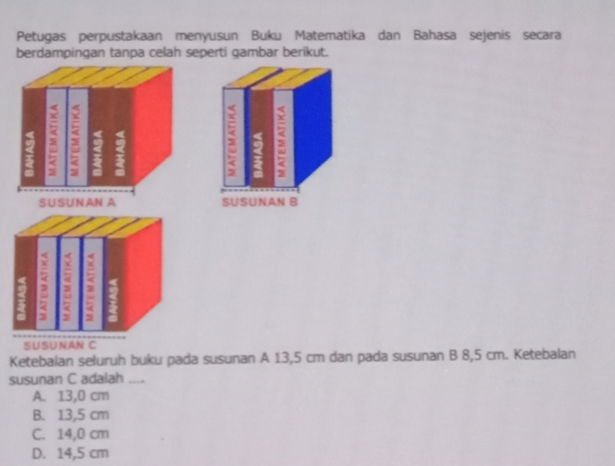 Petugas perpustakaan menyusun Buku Matematika dan Bahasa sejenis secara
berdampingan tanpa celah seperti gambar berikut.
SUSUNAN C
Ketebalan seluruh buku pada susunan A 13,5 cm dan pada susunan B 8,5 cm. Ketebalan
susunan C adalah_
A. 13,0 cm
B. 13,5 cm
C. 14,0 cm
D. 14,5 cm