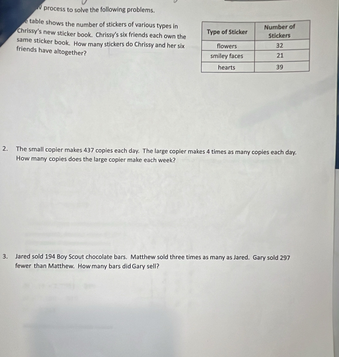 process to solve the following problems. 
e table shows the number of stickers of various types in 
Chrissy's new sticker book. Chrissy's six friends each own the 
same sticker book. How many stickers do Chrissy and her six 
friends have altogether? 
2. The small copier makes 437 copies each day. The large copier makes 4 times as many copies each day. 
How many copies does the large copier make each week? 
3. Jared sold 194 Boy Scout chocolate bars. Matthew sold three times as many as Jared. Gary sold 297
fewer than Matthew. How many bars did Gary sell?