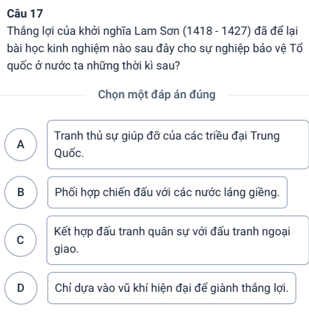 Thắng lợi của khởi nghĩa Lam Sơn (1418-1427) đã để lại
bài học kinh nghiệm nào sau đây cho sự nghiệp bảo vệ Tổ
quốc ở nước ta những thời kì sau?
Chọn một đáp án đúng
Tranh thủ sự giúp đỡ của các triều đại Trung
A
Quốc.
B Phối hợp chiến đấu với các nước láng giềng.
Kết hợp đấu tranh quân sự với đấu tranh ngoại
C
giao.
D Chỉ dựa vào vũ khí hiện đại để giành thắng lợi.