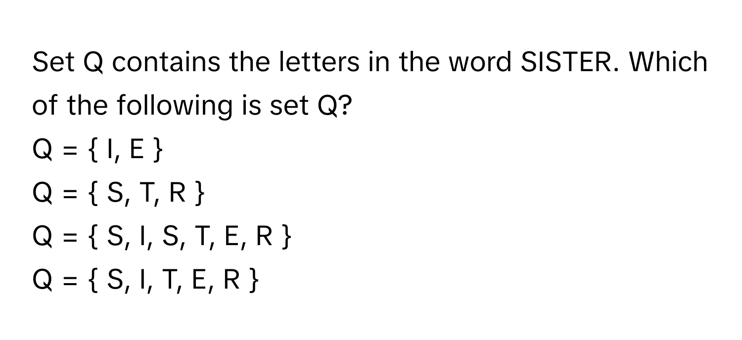 Set Q contains the letters in the word SISTER. Which of the following is set Q?

Q =  I, E  
Q =  S, T, R  
Q =  S, I, S, T, E, R  
Q =  S, I, T, E, R 