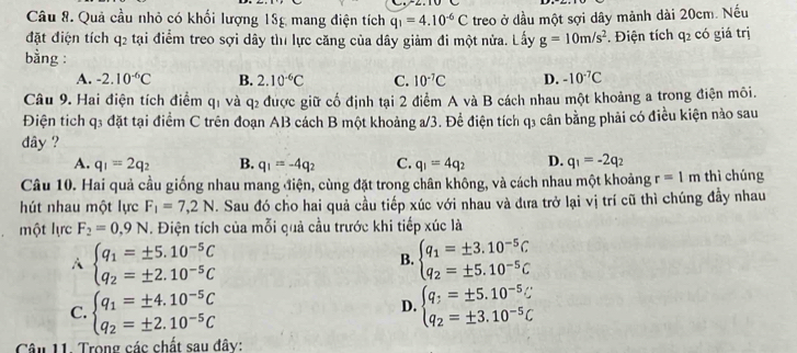 Quả cầu nhỏ có khối lượng 18g mang điện tích q_1=4.10^(-6)C treo ở dầu một sợi dây mảnh dài 20cm. Nếu
đặt điện tích q2 tại điểm treo sợi dây tì1 lực căng của dây giảm đi một nửa. Lấy g=10m/s^2. Điện tích q2 có giá trị
bằng :
A. -2.10^(-6)C B. 2.10^(-6)C C. 10^(-7)C D. -10^(-7)C
Câu 9. Hai điện tích điểm q1 và q₂ được giữ cố định tại 2 điểm A và B cách nhau một khoảng a trong điện môi.
Điện tích q3 đặt tại điểm C trên đoạn AB cách B một khoảng a/3. Để điện tích q₃ cân bằng phải có điều kiện nào sau
dây ?
A. q_1=2q_2 B. q_1=-4q_2 C. q_1=4q_2 D. q_1=-2q_2
Câu 10. Hai quả cầu giống nhau mang điện, cùng đặt trong chân không, và cách nhau một khoảng r=1m thì chúng
hút nhau một lực F_1=7,2N. Sau đó cho hai quả cầu tiếp xúc với nhau và đưa trở lại vị trí cũ thì chúng đầy nhau
một lực F_2=0.9N. Điện tích của mỗi quả cầu trước khi tiếp xúc là
A beginarrayl q_1=± 5.10^(-5)C q_2=± 2.10^(-5)Cendarray.
B. beginarrayl q_1=± 3.10^(-5)C q_2=± 5.10^(-5)Cendarray.
C. beginarrayl q_1=± 4.10^(-5)C q_2=± 2.10^(-5)Cendarray. beginarrayl q_:=± 5.10^(-5)C q_2=± 3.10^(-5)Cendarray.
D.
Câu 11. Trong các chất sau đây: