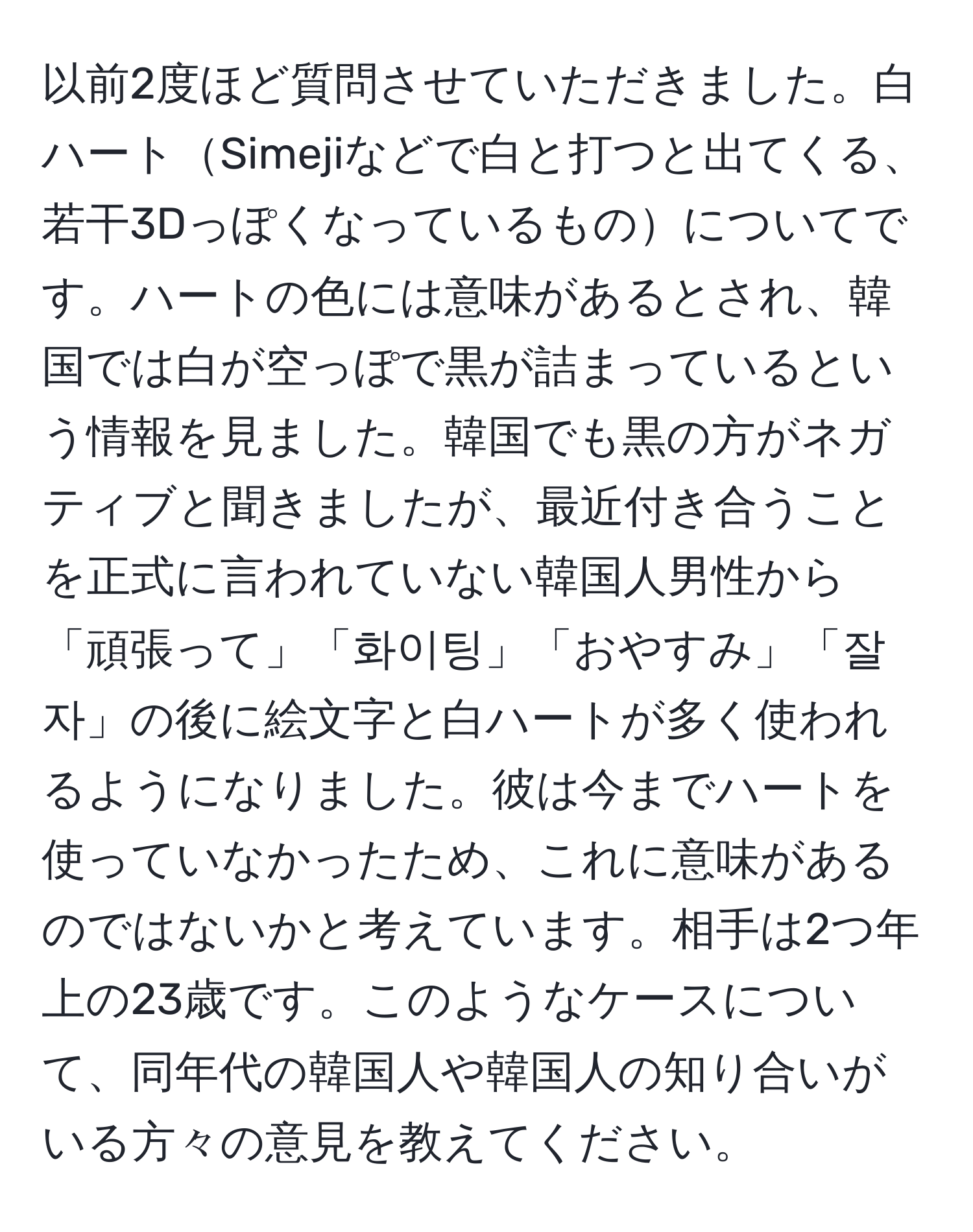 以前2度ほど質問させていただきました。白ハートSimejiなどで白と打つと出てくる、若干3Dっぽくなっているものについてです。ハートの色には意味があるとされ、韓国では白が空っぽで黒が詰まっているという情報を見ました。韓国でも黒の方がネガティブと聞きましたが、最近付き合うことを正式に言われていない韓国人男性から「頑張って」「화이팅」「おやすみ」「잘자」の後に絵文字と白ハートが多く使われるようになりました。彼は今までハートを使っていなかったため、これに意味があるのではないかと考えています。相手は2つ年上の23歳です。このようなケースについて、同年代の韓国人や韓国人の知り合いがいる方々の意見を教えてください。