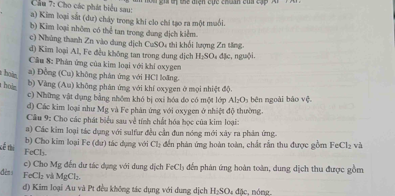 Phôn gia trị thể diện cực chuẩn của cặp Ar '/ Ar 
Câu 7: Cho các phát biểu sau: 
a) Kim loại sắt (dư) cháy trong khí clo chỉ tạo ra một muối. 
b) Kim loại nhôm có thể tan trong dung dịch kiểm. 
c) Nhúng thanh Zn vào dung dịch CuSO4 thì khối lượng Zn tăng. 
d) Kim loại Al, Fe đều không tan trong dung dịch H_2SO_4 đặc, nguội. 
Câu 8: Phản ứng của kim loại với khí oxygen 
hoàn a) Đồng (Cu) không phản ứng với HCl loãng. 
hoàn 
b) Vàng (Au) không phản ứng với khí oxygen ở mọi nhiệt độ. 
c) Những vật dụng bằng nhôm khó bị oxi hóa do có một lớp Al_2O_3 bên ngoài bảo vệ. 
d) Các kim loại như Mg và Fe phản ứng với oxygen ở nhiệt độ thường. 
Câu 9: Cho các phát biểu sau về tính chất hóa học của kim loại: 
a) Các kim loại tác dụng với sulfur đều cần đun nóng mới xảy ra phản ứng. 
b) Cho kim loại Fe (dư) tác dụng với Cl_2 đến phản ứng hoàn toàn, chất rắn thu được gồm FeCl_2 và 
kế thi FeCl₃. 
c) Cho Mg đến dư tác dụng với dung dịch FeCl_3 đến phản ứng hoàn toàn, dung dịch thu được gồm 
đèn s Fe Cl_2 và MgCl_2. 
d) Kim loại Au và Pt đều không tác dụng với dung dịch H_2SO_4dac. , nóng.