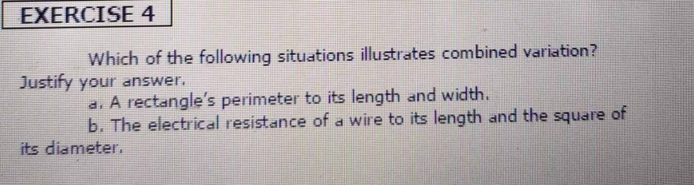 Which of the following situations illustrates combined variation?
Justify your answer.
a. A rectangle's perimeter to its length and width.
b. The electrical resistance of a wire to its length and the square of
its diameter.