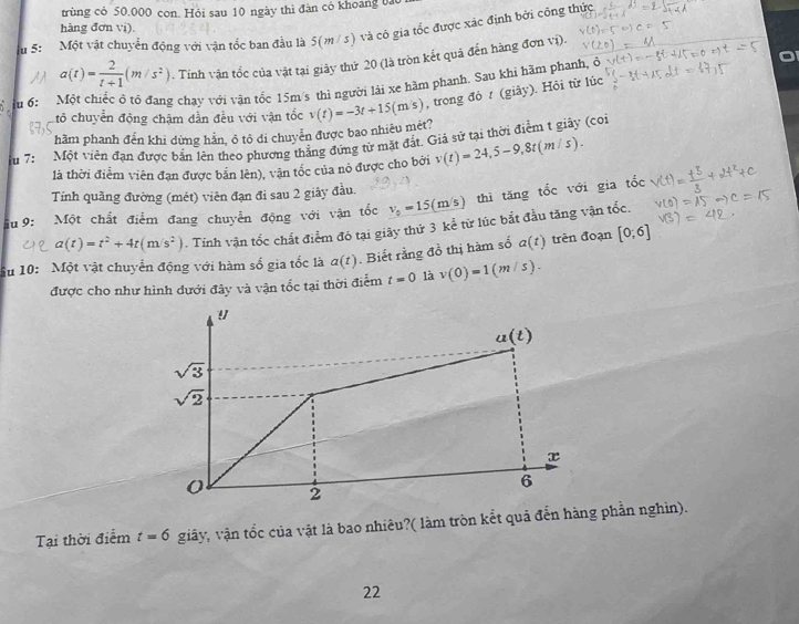 trùng có 50.000 con. Hỏi sau 10 ngày thì đàn có khoang bào
hàng đơn vi).
u 5: Một vật chuyển động với vận tốc ban đầu là 5(m / 5) và cô gia tốc được xác định bởi công thức
a(t)= 2/t+1 (m/s^2). Tính vận tốc của vật tại giảy thứ 20 (là tròn kết quả đến hàng đơn vi).
T u 6:  Một chiếc ô tô đang chạy với vận tốc 15m/s thì người lài xe hãm phanh. Sau khi hãm phanh, , trong đỏ t (giây). Hỏi từ lúc
Cỏ chuyển động chậm dẫn đều với vận tốc
hầm phanh đến khi dừng hằn, ô tô di chuyễn được bao nhiêu mét? v(t)=-3t+15(m/s)
u 7: Một viên đạn được bản lên theo phương thẳng đứng từ mặt đắt. Giả sữ tại thời điểm t giây (coi
là thời điễm viên đạn được bản lên), vận tốc của nó được cho bởi v(t)=24,5-9,8t(m/s).
Tính quãng đường (mét) viên đạn đi sau 2 giây đầu.
ầu 9: Một chất điểm đang chuyển động với vận tốc v_0=15(m/s) thì tăng tốc với gia tốc
a(t)=t^2+4t(m/s^2). Tinh vận tốc chất điểm đó tại giây thứ 3 kể từ lúc bắt đầu tăng vận tốc.
ầu 10: Một vật chuyển động với hàm số gia tốc là a(t). Biết rằng đồ thị hàm số a(t) trèn đoạn [0;6]
được cho như hình dưới đây và vận tốc tại thời điểm t=0 là v(0)=1(m/s).!
u(t)
sqrt(3)
sqrt(2)
x
0 2
6
Tại thời điểm t=6 giây, vận tốc của vật là bao nhiêu?( làm tròn kết quả đễn hàng phần nghìn).
22