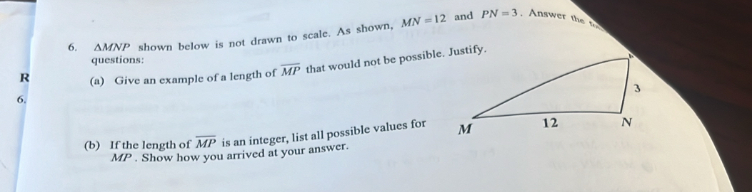 and PN=3
6. △ MNP shown below is not drawn to scale. As shown, MN=12. Answer the 
questions: 
R (a) Give an example of a length of overline MP that would not be possible. Justify. 
6. 
(b) If the length of overline MP is an integer, list all possible values for
MP. Show how you arrived at your answer.