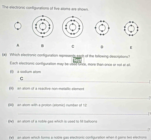 The electronic configurations of five atoms are shown. 
A B C D E 
(a) Which electronic configuration represents each of the following descriptions? 
Text 
Each electronic configuration may be used once, more than once or not at all. 
(i) a sodium atom 
_ 
C 
. I 
(ii) an atom of a reactive non-metallic element 
_ 
(iii) an atom with a proton (atomic) number of 12
_ 
. [1 
(iv) an atom of a noble gas which is used to fill balloons 
_[1 
(v) an atom which forms a noble gas electronic configuration when it gains two electrons