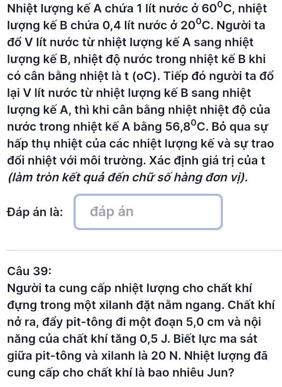 Nhiệt lượng kế A chứa 1 lít nước ở 60°C , nhiệt 
lượng kế B chứa 0,4 lít nước ở 20°C. Người ta 
đố V lít nước từ nhiệt lượng kế A sang nhiệt 
lượng kế B, nhiệt độ nước trong nhiệt kế B khi 
có cân bằng nhiệt là t (oC). Tiếp đó người ta đổ 
lại V lít nước từ nhiệt lượng kế B sang nhiệt 
lượng kế A, thì khi cân bằng nhiệt nhiệt độ của 
nước trong nhiệt kế A bằng 56,8°C. Bỏ qua sự 
hấp thụ nhiệt của các nhiệt lượng kế và sự trao 
đối nhiệt với môi trường. Xác định giá trị của t 
(làm tròn kết quả đến chữ số hàng đơn vị). 
Đáp án là: đáp án 
Câu 39: 
Người ta cung cấp nhiệt lượng cho chất khí 
đựng trong một xilanh đặt nằm ngang. Chất khí 
nở ra, đấy pit-tông đi một đoạn 5, 0 cm và nội 
năng của chất khí tăng 0, 5 J. Biết lực ma sát 
giữa pit-tông và xilanh là 20 N. Nhiệt lượng đã 
cung cấp cho chất khí là bao nhiêu Jun?