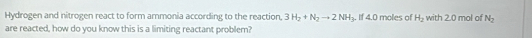 Hydrogen and nitrogen react to form ammonia according to the reaction, 3H_2+N_2to 2NH_3. If 4.0 moles of H_2 with 2.0 mol of N_2
are reacted, how do you know this is a limiting reactant problem?