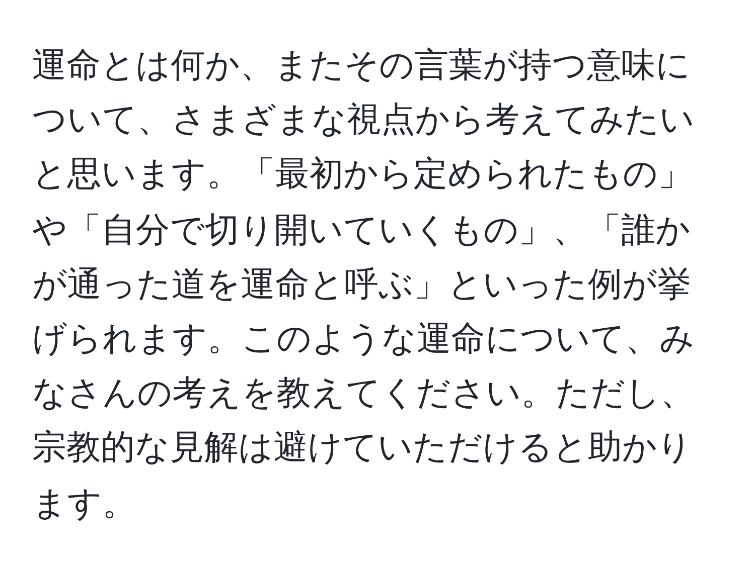 運命とは何か、またその言葉が持つ意味について、さまざまな視点から考えてみたいと思います。「最初から定められたもの」や「自分で切り開いていくもの」、「誰かが通った道を運命と呼ぶ」といった例が挙げられます。このような運命について、みなさんの考えを教えてください。ただし、宗教的な見解は避けていただけると助かります。