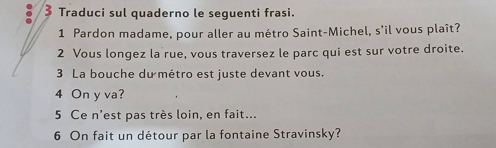 Traduci sul quaderno le seguenti frasi. 
1 Pardon madame, pour aller au métro Saint-Michel, s'il vous plaît? 
2 Vous longez la rue, vous traversez le parc qui est sur votre droite. 
3 La bouche du métro est juste devant vous. 
4 On y va? 
5 Ce n'est pas très loin, en fait... 
6 On fait un détour par la fontaine Stravinsky?