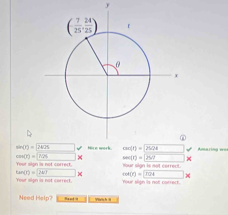 sin (t)=24/25 Amazing wor
cos (t)=7/25 . □ sec (t)=25/7 □
Your sign is not correct. Your sign is not correct.
tan (t)= 24/7*
cot (t)=7/24 ×
Your sign is not correct. Your sign is not correct.
Need Help? Read It Watch It