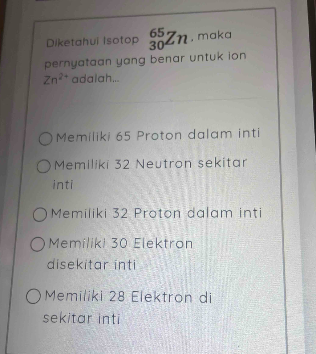 Diketahui Isotop _(30)^(65)Zn , maka
pernyataan yang benar untuk ion
Zn^(2+) adalah...
Memiliki 65 Proton dalam inti
Memiliki 32 Neutron sekitar
inti
Memiliki 32 Proton dalam inti
Memiliki 30 Elektron
disekitar inti
Memiliki 28 Elektron di
sekitar inti