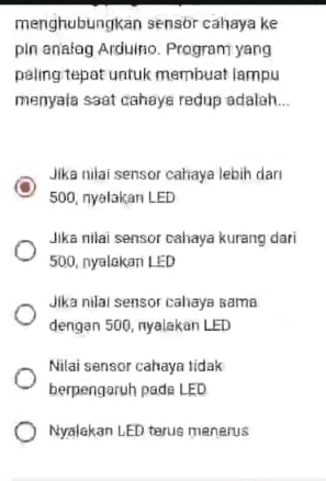 menghübungkan sensör caḥaya ke
pin analog Arduino. Program yang
paling tepat untuk membuat lampu
menyala saat cahaya redup adalah...
Jika nilai sensor cahaya lebih darı
500, nyelakan LED
Jika nilai sensor cahaya kurang dari
500, nyalakan LED
Jika nilai sensor cahaya sama
dengan 500, nyalakan LED
Nilai sensor cahaya tidak
berpengarüh pade LED
Nyalakan LED terus menerus