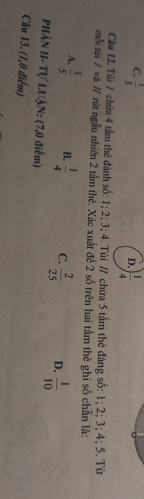 C.  1/3 
D. ) 1/4 
Câu 12. Túi / chứa 4 tấm thẻ đánh số: 1; 2; 3; 4. Túi / chứa 5 tấm thẻ đáng số: 1; 2; 3; 4; 5. Từ
mỗi túi / và // rút ngẫu nhiên 2 tấm thẻ. Xác xuất để 2 số trên hai tấm thẻ ghi số chẵn là:
A.  1/5 
B.  1/4 
C.  2/25 
D.  1/10 
PHÀN II- Tự LUẠN: (7,0 điểm)
Câu 13. (1,0 điểm)