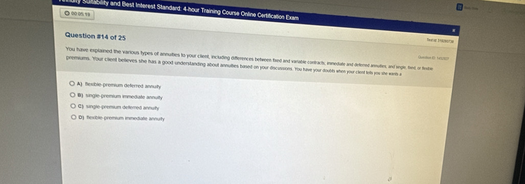 ity Suitability and Best Interest Standard: 4-hour Training Course Online Certification Exam
⊙ 00:05:19
Question #14 of 25
Test ld 319280738
Quesition ID: 1452827
You have explained the various types of annuities to your client, including differences between fixed and variable contracts; immediate and deferred annuities; and single, fixied, or flexible
premiums. Your client believes she has a good understanding about annuities based on your discussions. You have your doubts when your client fells you she wants a
A) flexible-premium deferred annuity
B) single-premium immediate annuity
C) single-premium deferred annuity
D) flexible-premium immediate annuity