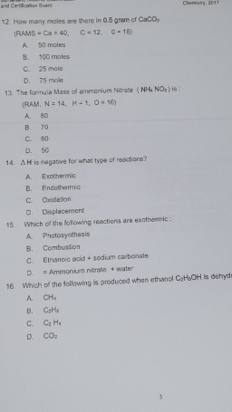 and Certiication Boar Chernistry, 2013
12. How many moles are there in 0.5 gram of CaCO_3
 RAMS=Ca=40, C=12,0+15
A. 50 moles
B. 100 moles
C. 25 mole
D. 75 molle
13. The formula Mass of ammonium Nitrate (NH4 NO_3) is 
(RAM, N=14, H=1, O=16)
A. BD
B. 70
C. 60
D. 50
14. △ H is negative for what type of reactions?
A. Exothermic
B. Endothermic
C. Oxidiation
D. Displacement
15. Which of the following reactions are exothermic :
A. Photosynthesis
B. Combustion
C. Ethanoic acid + sodium carbonate
D. = Ammonium nitrate + water
16. Which of the following is produced when ethanol C_2H_6OH H is dehyd
A CH_4
B. C_2H_6
C. C_2H_4
D. CO_2
5