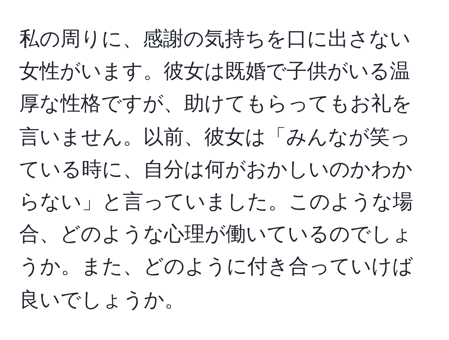 私の周りに、感謝の気持ちを口に出さない女性がいます。彼女は既婚で子供がいる温厚な性格ですが、助けてもらってもお礼を言いません。以前、彼女は「みんなが笑っている時に、自分は何がおかしいのかわからない」と言っていました。このような場合、どのような心理が働いているのでしょうか。また、どのように付き合っていけば良いでしょうか。